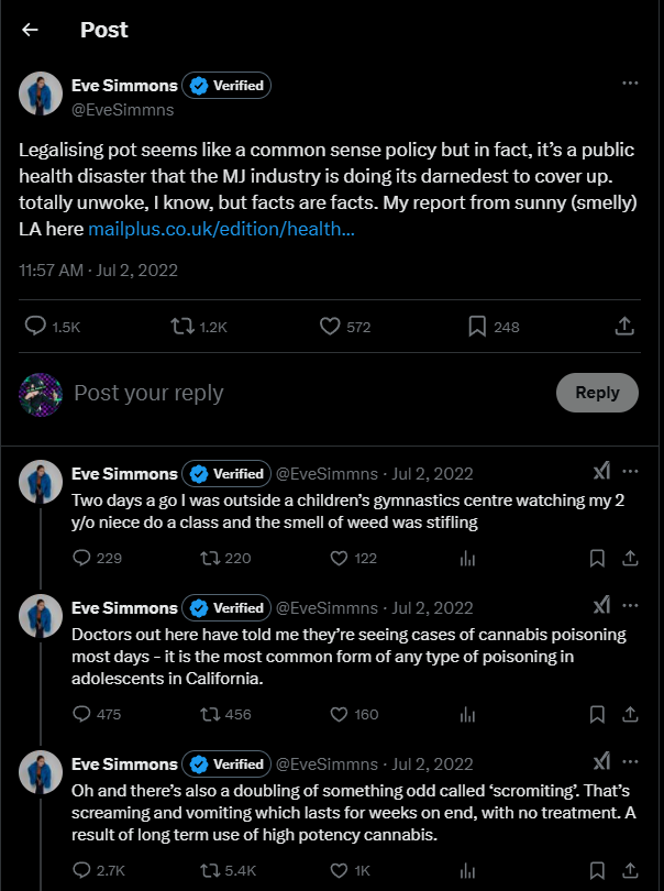 Legalising pot seems like a common sense policy but in fact, it’s a public health disaster that the MJ industry is doing its darnedest to cover up. totally unwoke, I know, but facts are facts. My report from sunny (smelly) LA here (link)
    Eve Simmons
    @EveSimmns
    ·
    Jul 2, 2022
    Two days a go I was outside a children’s gymnastics centre watching my 2 y/o niece do a class and the smell of weed was stifling
    Eve Simmons
    @EveSimmns
    ·
    Jul 2, 2022
    Doctors out here have told me they’re seeing cases of cannabis poisoning most days - it is the most common form of any type of poisoning in adolescents in California.
    Eve Simmons
    @EveSimmns
    Oh and there’s also a doubling of something odd called ‘scromiting’. That’s screaming and vomiting which lasts for weeks on end, with no treatment. A result of long term use of high potency cannabis.